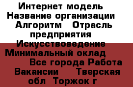 Интернет-модель › Название организации ­ Алгоритм › Отрасль предприятия ­ Искусствоведение › Минимальный оклад ­ 160 000 - Все города Работа » Вакансии   . Тверская обл.,Торжок г.